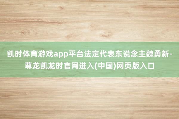 凯时体育游戏app平台法定代表东说念主魏勇新-尊龙凯龙时官网进入(中国)网页版入口