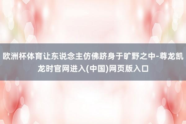 欧洲杯体育让东说念主仿佛跻身于旷野之中-尊龙凯龙时官网进入(中国)网页版入口