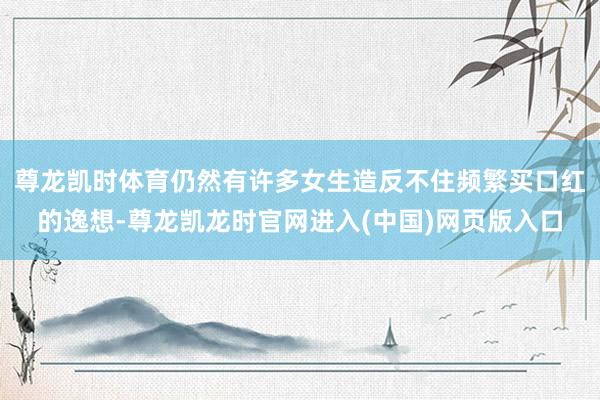尊龙凯时体育仍然有许多女生造反不住频繁买口红的逸想-尊龙凯龙时官网进入(中国)网页版入口