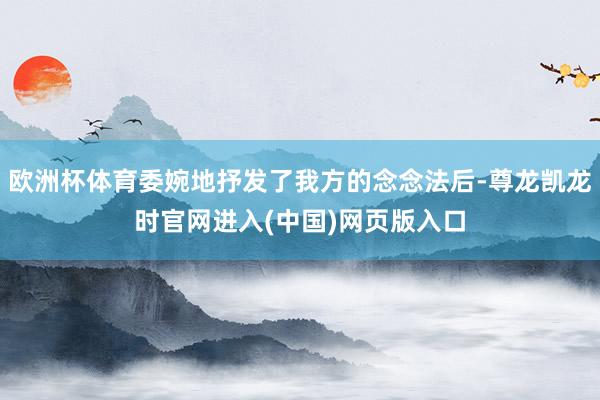 欧洲杯体育委婉地抒发了我方的念念法后-尊龙凯龙时官网进入(中国)网页版入口