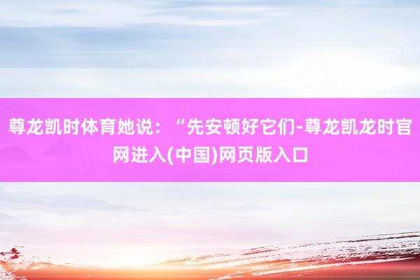 尊龙凯时体育她说：“先安顿好它们-尊龙凯龙时官网进入(中国)网页版入口