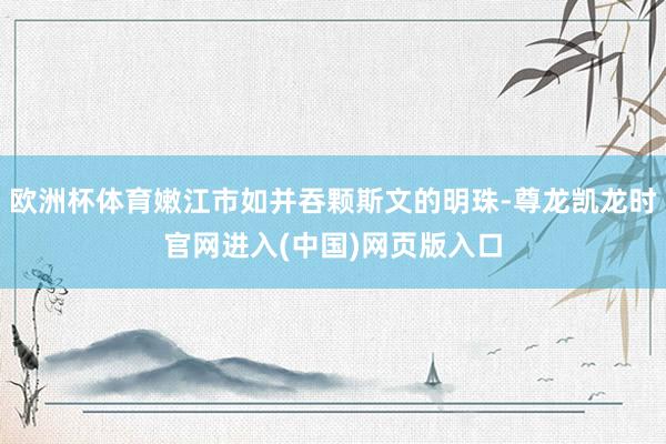 欧洲杯体育嫩江市如并吞颗斯文的明珠-尊龙凯龙时官网进入(中国)网页版入口
