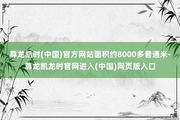 尊龙凯时(中国)官方网站面积约8000多普通米-尊龙凯龙时官网进入(中国)网页版入口