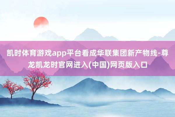 凯时体育游戏app平台看成华联集团新产物线-尊龙凯龙时官网进入(中国)网页版入口