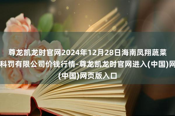 尊龙凯龙时官网2024年12月28日海南凤翔蔬菜批发市集科罚有限公司价钱行情-尊龙凯龙时官网进入(中国)网页版入口