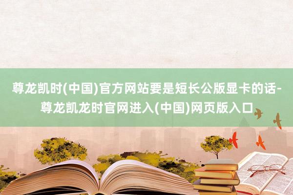 尊龙凯时(中国)官方网站要是短长公版显卡的话-尊龙凯龙时官网进入(中国)网页版入口