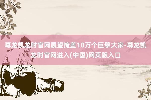 尊龙凯龙时官网展望掩盖10万个巨擘大家-尊龙凯龙时官网进入(中国)网页版入口