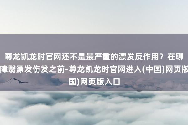 尊龙凯龙时官网还不是最严重的漂发反作用？在聊若何障翳漂发伤发之前-尊龙凯龙时官网进入(中国)网页版入口