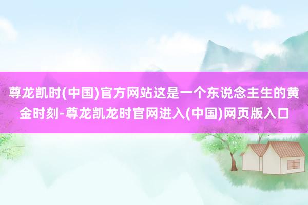 尊龙凯时(中国)官方网站这是一个东说念主生的黄金时刻-尊龙凯龙时官网进入(中国)网页版入口