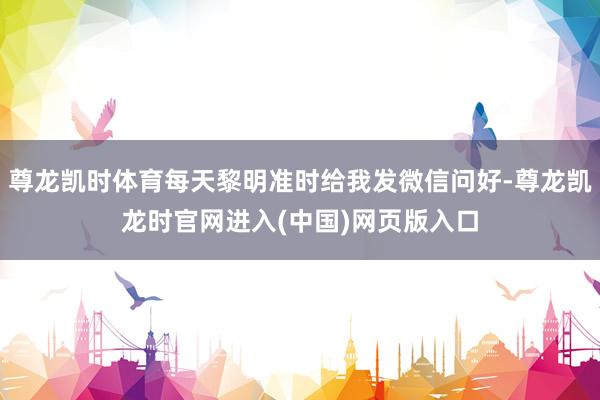 尊龙凯时体育每天黎明准时给我发微信问好-尊龙凯龙时官网进入(中国)网页版入口