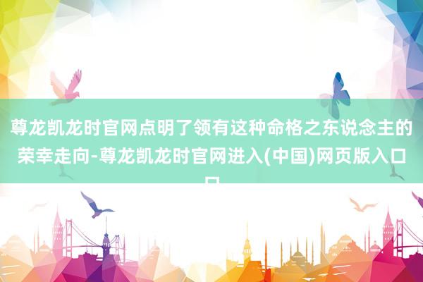 尊龙凯龙时官网点明了领有这种命格之东说念主的荣幸走向-尊龙凯龙时官网进入(中国)网页版入口