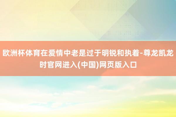 欧洲杯体育在爱情中老是过于明锐和执着-尊龙凯龙时官网进入(中国)网页版入口