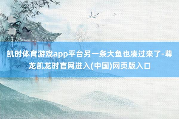 凯时体育游戏app平台另一条大鱼也凑过来了-尊龙凯龙时官网进入(中国)网页版入口