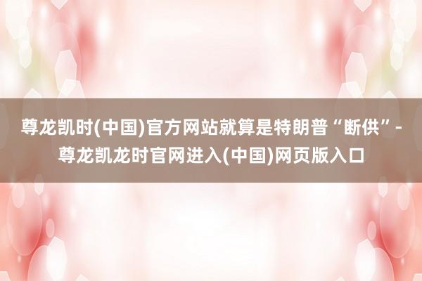 尊龙凯时(中国)官方网站就算是特朗普“断供”-尊龙凯龙时官网进入(中国)网页版入口