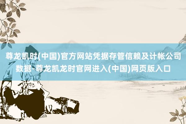 尊龙凯时(中国)官方网站凭据存管信赖及计帐公司数据-尊龙凯龙时官网进入(中国)网页版入口
