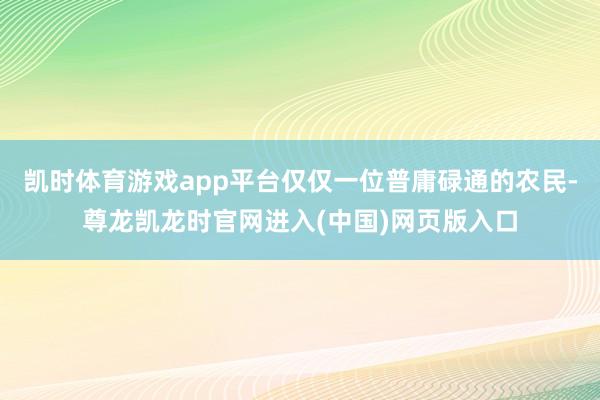 凯时体育游戏app平台仅仅一位普庸碌通的农民-尊龙凯龙时官网进入(中国)网页版入口