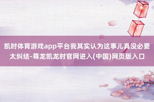 凯时体育游戏app平台我其实认为这事儿真没必要太纠结-尊龙凯龙时官网进入(中国)网页版入口