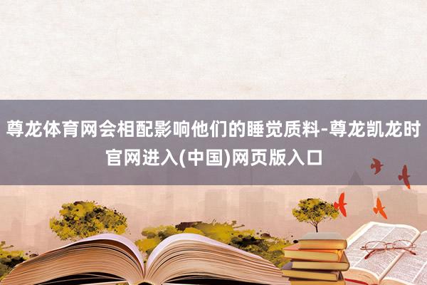 尊龙体育网会相配影响他们的睡觉质料-尊龙凯龙时官网进入(中国)网页版入口
