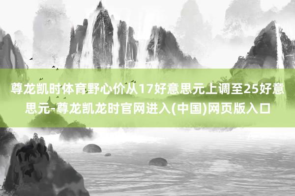 尊龙凯时体育野心价从17好意思元上调至25好意思元-尊龙凯龙时官网进入(中国)网页版入口