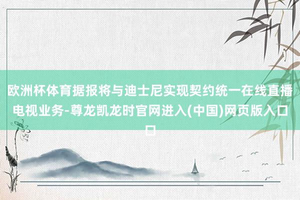 欧洲杯体育据报将与迪士尼实现契约统一在线直播电视业务-尊龙凯龙时官网进入(中国)网页版入口