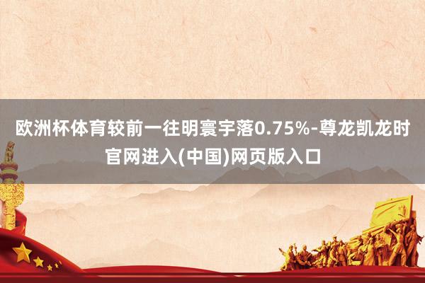 欧洲杯体育较前一往明寰宇落0.75%-尊龙凯龙时官网进入(中国)网页版入口