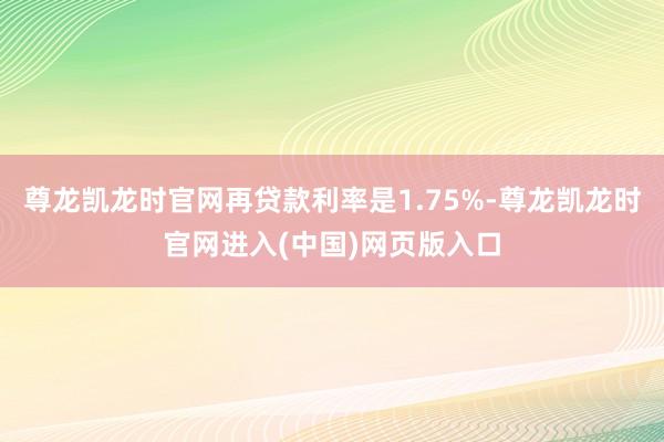尊龙凯龙时官网再贷款利率是1.75%-尊龙凯龙时官网进入(中国)网页版入口