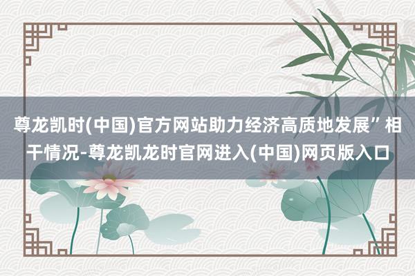尊龙凯时(中国)官方网站助力经济高质地发展”相干情况-尊龙凯龙时官网进入(中国)网页版入口