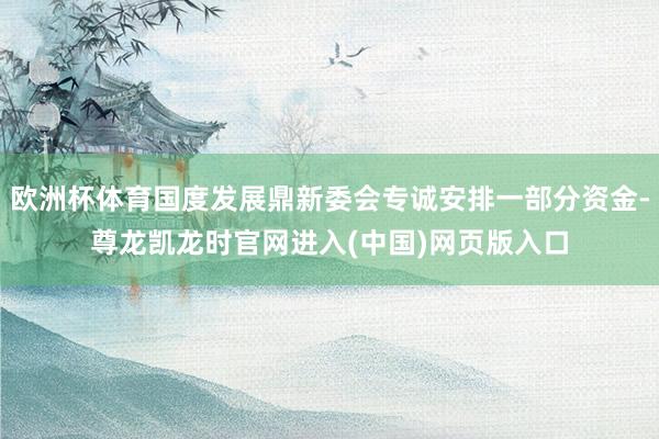 欧洲杯体育国度发展鼎新委会专诚安排一部分资金-尊龙凯龙时官网进入(中国)网页版入口