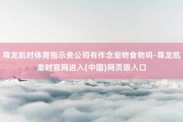 尊龙凯时体育指示贵公司有作念宠物食物吗-尊龙凯龙时官网进入(中国)网页版入口