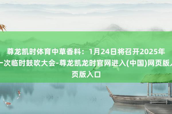 尊龙凯时体育中草香料：1月24日将召开2025年第一次临时鼓吹大会-尊龙凯龙时官网进入(中国)网页版入口