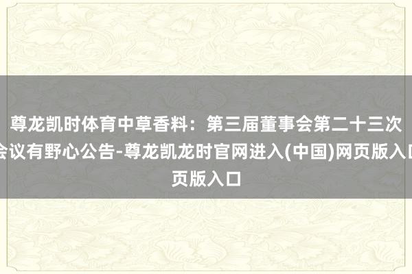 尊龙凯时体育中草香料：第三届董事会第二十三次会议有野心公告-尊龙凯龙时官网进入(中国)网页版入口