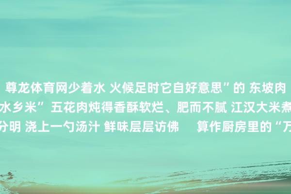 尊龙体育网少着水 火候足时它自好意思”的 东坡肉 遇上江汉平原滋长的 “水乡米” 五花肉炖得香酥软烂、肥而不腻 江汉大米煮得口感筋谈、粒粒分明 浇上一勺汤汁 鲜味层层访佛     算作厨房里的“万能选手” 江汉大米能无礼 从家常便饭到及第点心的万般需求 蒸煮后 颗粒分明、软糯弹牙 冷饭也不易复活     烈火爆炒时吸足油香 粒粒金黄不粘连 抓成饭团冷藏后 也曾保持Q弹筋谈 磨粉制成米糕 进口清甜讲
