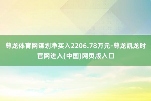 尊龙体育网谋划净买入2206.78万元-尊龙凯龙时官网进入(中国)网页版入口