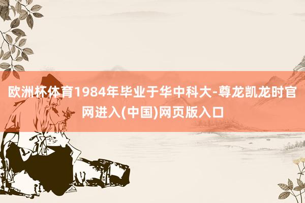 欧洲杯体育1984年毕业于华中科大-尊龙凯龙时官网进入(中国)网页版入口