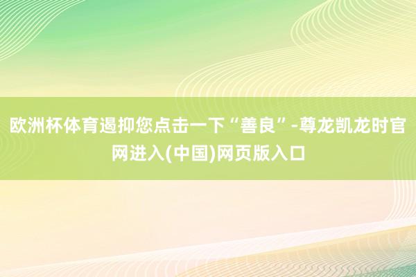 欧洲杯体育遏抑您点击一下“善良”-尊龙凯龙时官网进入(中国)网页版入口