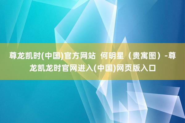 尊龙凯时(中国)官方网站  何明星（贵寓图）-尊龙凯龙时官网进入(中国)网页版入口