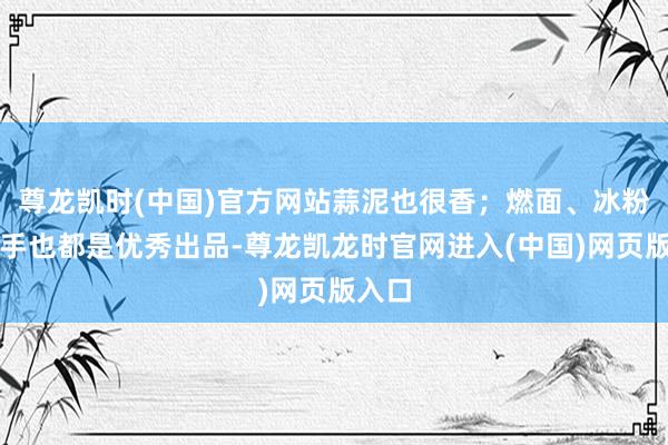 尊龙凯时(中国)官方网站蒜泥也很香；燃面、冰粉和抄手也都是优秀出品-尊龙凯龙时官网进入(中国)网页版入口