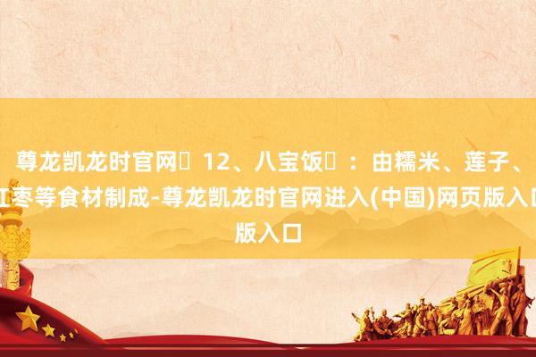 尊龙凯龙时官网‌12、八宝饭‌：由糯米、莲子、红枣等食材制成-尊龙凯龙时官网进入(中国)网页版入口