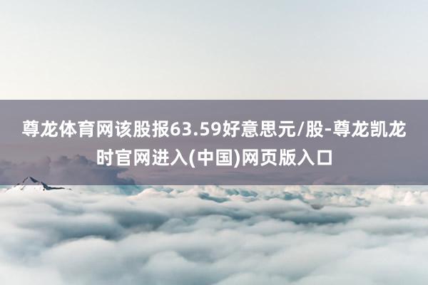 尊龙体育网该股报63.59好意思元/股-尊龙凯龙时官网进入(中国)网页版入口