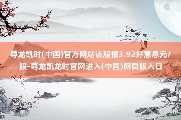 尊龙凯时(中国)官方网站该股报3.92好意思元/股-尊龙凯龙时官网进入(中国)网页版入口