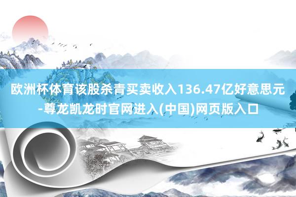 欧洲杯体育该股杀青买卖收入136.47亿好意思元-尊龙凯龙时官网进入(中国)网页版入口