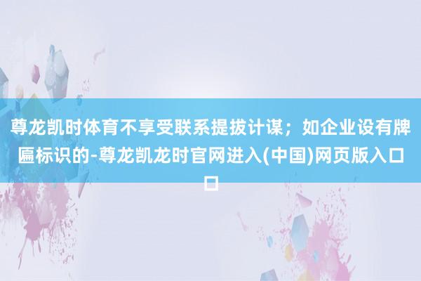 尊龙凯时体育不享受联系提拔计谋；如企业设有牌匾标识的-尊龙凯龙时官网进入(中国)网页版入口