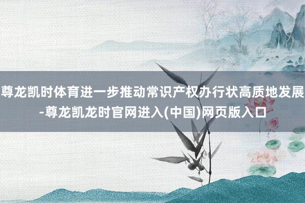 尊龙凯时体育进一步推动常识产权办行状高质地发展-尊龙凯龙时官网进入(中国)网页版入口