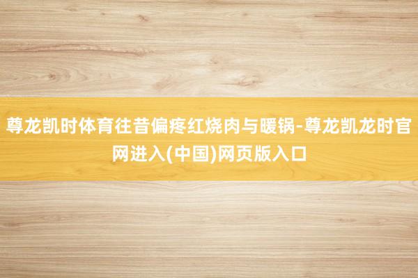 尊龙凯时体育往昔偏疼红烧肉与暖锅-尊龙凯龙时官网进入(中国)网页版入口