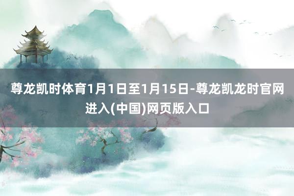尊龙凯时体育1月1日至1月15日-尊龙凯龙时官网进入(中国)网页版入口