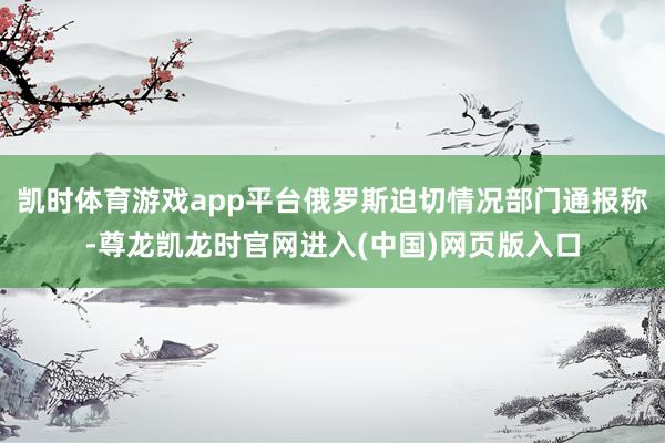 凯时体育游戏app平台俄罗斯迫切情况部门通报称-尊龙凯龙时官网进入(中国)网页版入口