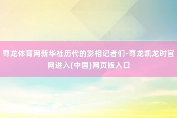尊龙体育网新华社历代的影相记者们-尊龙凯龙时官网进入(中国)网页版入口