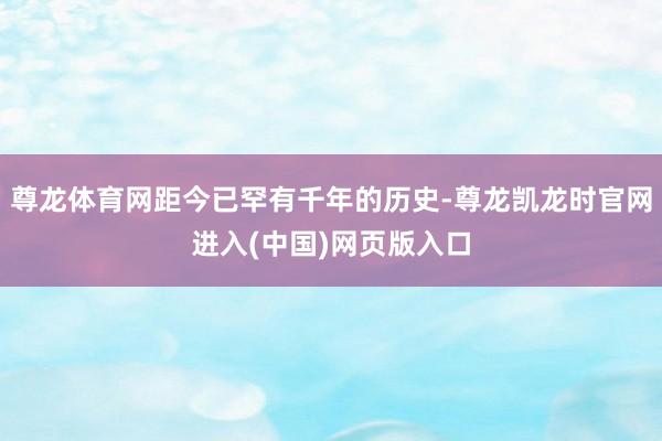 尊龙体育网距今已罕有千年的历史-尊龙凯龙时官网进入(中国)网页版入口