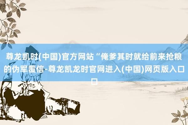 尊龙凯时(中国)官方网站“俺爹其时就给前来抢粮的伪军覆信-尊龙凯龙时官网进入(中国)网页版入口
