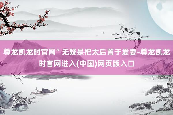 尊龙凯龙时官网”无疑是把太后置于爱妻-尊龙凯龙时官网进入(中国)网页版入口
